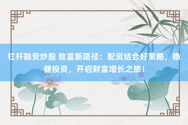 杠杆融资炒股 致富新路径：配资结合好策略，稳健投资，开启财富增长之旅！