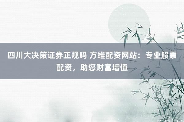 四川大决策证券正规吗 方维配资网站：专业股票配资，助您财富增值