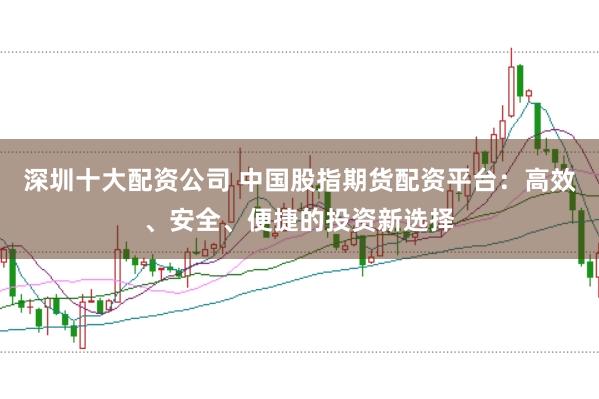 深圳十大配资公司 中国股指期货配资平台：高效、安全、便捷的投资新选择