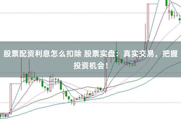 股票配资利息怎么扣除 股票实盘：真实交易，把握投资机会！