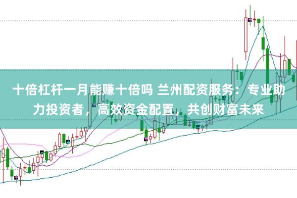 十倍杠杆一月能赚十倍吗 兰州配资服务：专业助力投资者，高效资金配置，共创财富未来