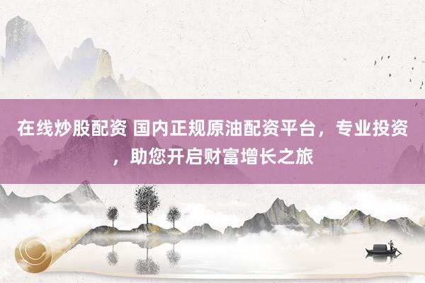 在线炒股配资 国内正规原油配资平台，专业投资，助您开启财富增长之旅