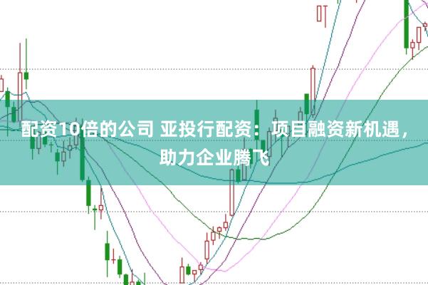 配资10倍的公司 亚投行配资：项目融资新机遇，助力企业腾飞