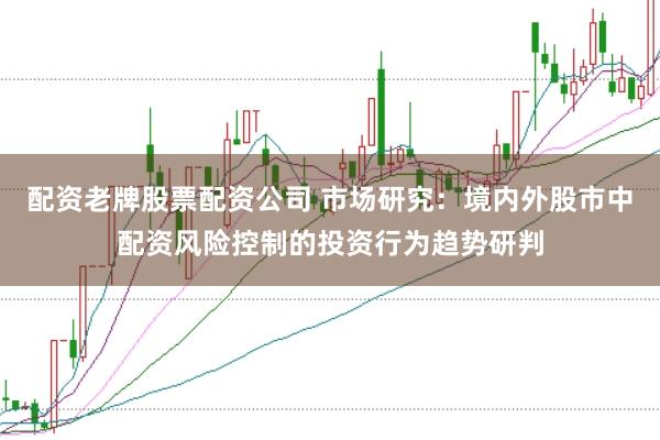 配资老牌股票配资公司 市场研究：境内外股市中配资风险控制的投资行为趋势研判