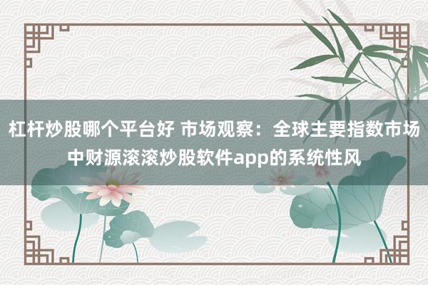 杠杆炒股哪个平台好 市场观察：全球主要指数市场中财源滚滚炒股软件app的系统性风