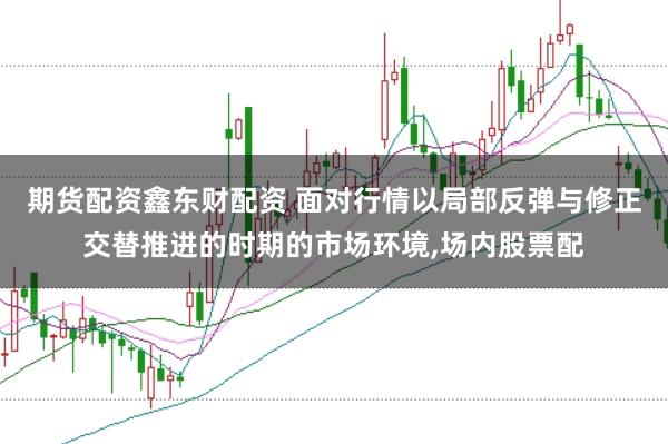 期货配资鑫东财配资 面对行情以局部反弹与修正交替推进的时期的市场环境,场内股票配