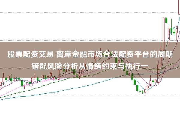 股票配资交易 离岸金融市场合法配资平台的周期错配风险分析从情绪约束与执行一