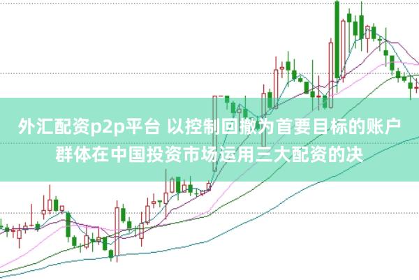外汇配资p2p平台 以控制回撤为首要目标的账户群体在中国投资市场运用三大配资的决