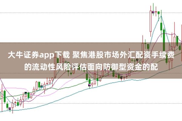 大牛证券app下载 聚焦港股市场外汇配资手续费的流动性风险评估面向防御型资金的配