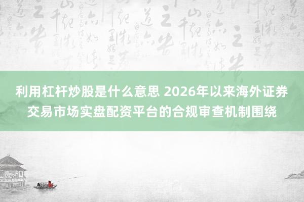 利用杠杆炒股是什么意思 2026年以来海外证券交易市场实盘配资平台的合规审查机制围绕