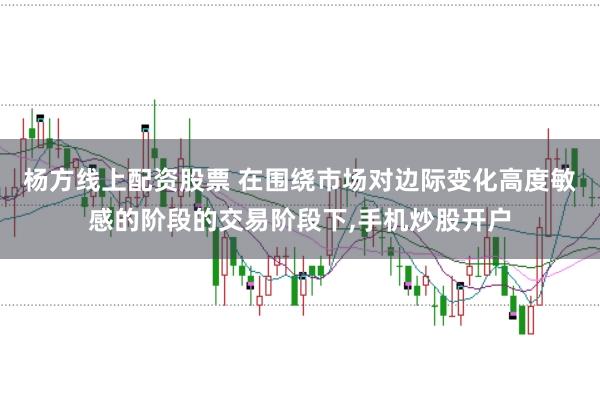 杨方线上配资股票 在围绕市场对边际变化高度敏感的阶段的交易阶段下,手机炒股开户