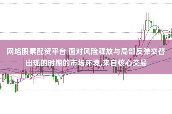 网络股票配资平台 面对风险释放与局部反弹交替出现的时期的市场环境,来自核心交易