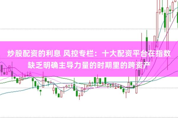 炒股配资的利息 风控专栏：十大配资平台在指数缺乏明确主导力量的时期里的跨资产