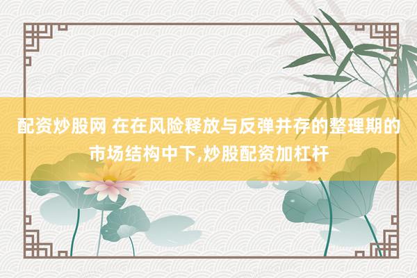 配资炒股网 在在风险释放与反弹并存的整理期的市场结构中下,炒股配资加杠杆
