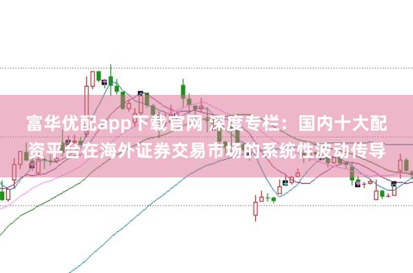 富华优配app下载官网 深度专栏：国内十大配资平台在海外证券交易市场的系统性波动传导