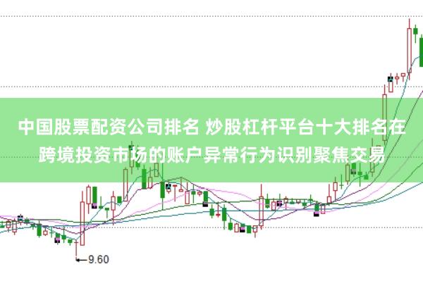 中国股票配资公司排名 炒股杠杆平台十大排名在跨境投资市场的账户异常行为识别聚焦交易