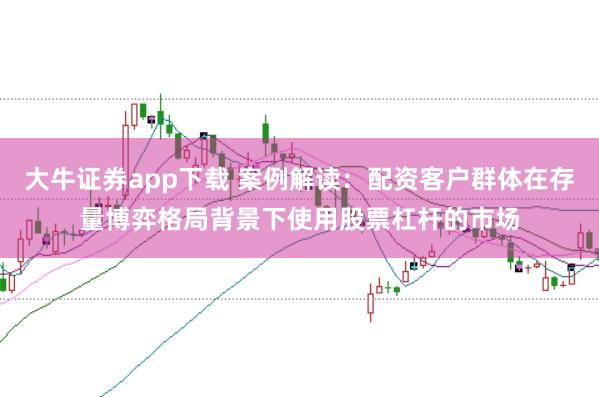大牛证券app下载 案例解读：配资客户群体在存量博弈格局背景下使用股票杠杆的市场