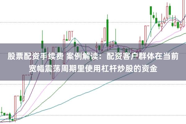 股票配资手续费 案例解读：配资客户群体在当前宽幅震荡周期里使用杠杆炒股的资金