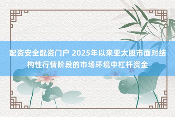 配资安全配资门户 2025年以来亚太股市面对结构性行情阶段的市场环境中杠杆资金