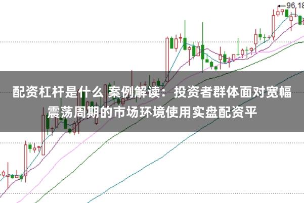 配资杠杆是什么 案例解读：投资者群体面对宽幅震荡周期的市场环境使用实盘配资平