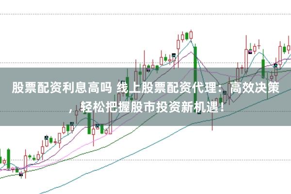 股票配资利息高吗 线上股票配资代理：高效决策，轻松把握股市投资新机遇！