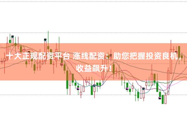 十大正规配资平台 涨线配资：助您把握投资良机，收益飙升！