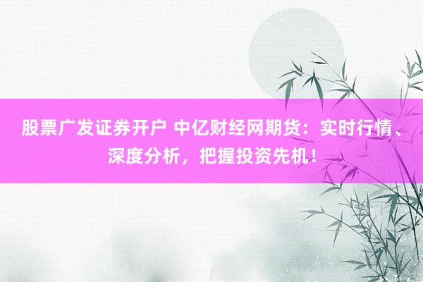 股票广发证券开户 中亿财经网期货：实时行情、深度分析，把握投资先机！
