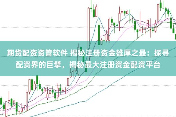 期货配资资管软件 揭秘注册资金雄厚之最：探寻配资界的巨擘，揭秘最大注册资金配资平台