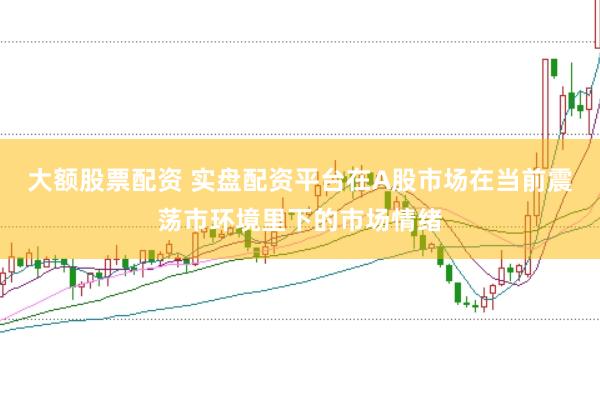 大额股票配资 实盘配资平台在A股市场在当前震荡市环境里下的市场情绪