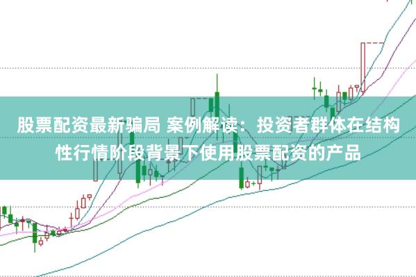 股票配资最新骗局 案例解读：投资者群体在结构性行情阶段背景下使用股票配资的产品