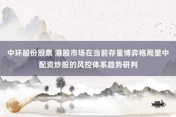 中环股份股票 港股市场在当前存量博弈格局里中配资炒股的风控体系趋势研判