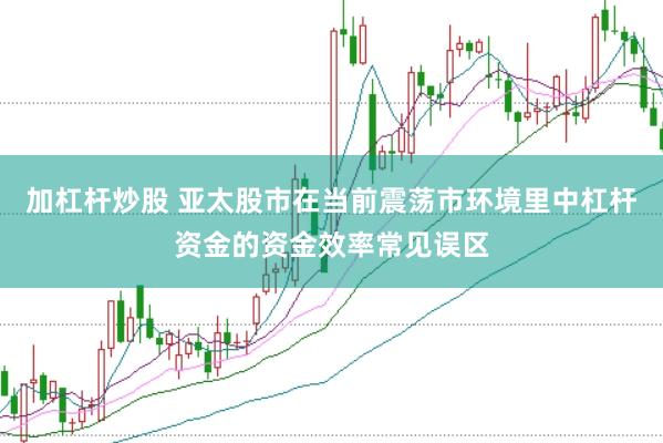 加杠杆炒股 亚太股市在当前震荡市环境里中杠杆资金的资金效率常见误区