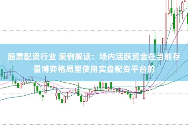 股票配资行业 案例解读：场内活跃资金在当前存量博弈格局里使用实盘配资平台的