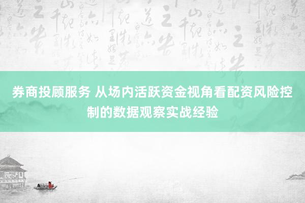 券商投顾服务 从场内活跃资金视角看配资风险控制的数据观察实战经验