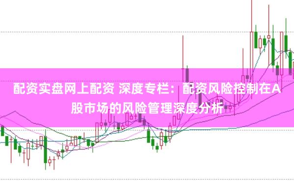 配资实盘网上配资 深度专栏：配资风险控制在A股市场的风险管理深度分析