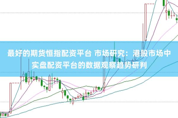 最好的期货恒指配资平台 市场研究：港股市场中实盘配资平台的数据观察趋势研判