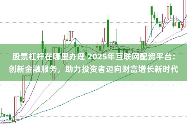 股票杠杆在哪里办理 2025年互联网配资平台：创新金融服务，助力投资者迈向财富增长新时代
