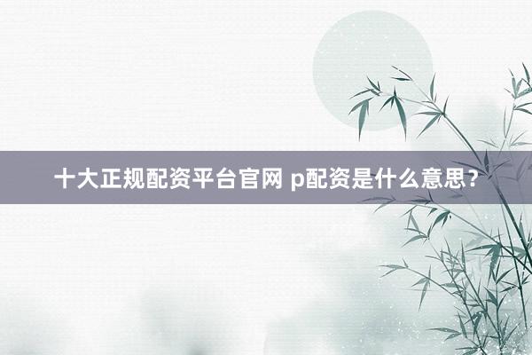 十大正规配资平台官网 p配资是什么意思？