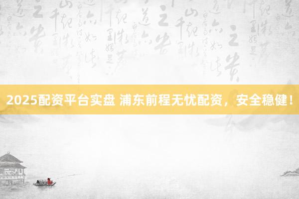 2025配资平台实盘 浦东前程无忧配资，安全稳健！