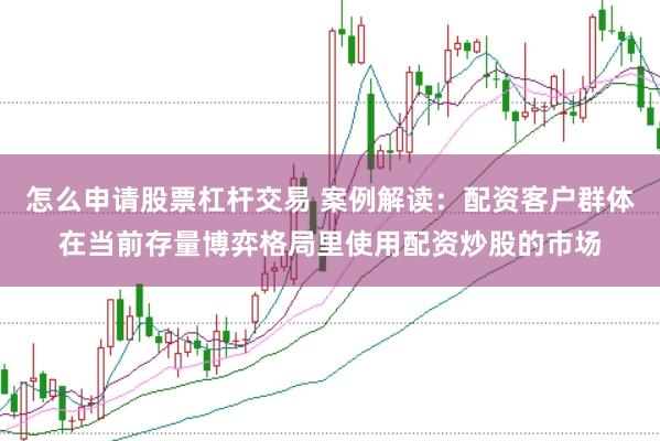 怎么申请股票杠杆交易 案例解读：配资客户群体在当前存量博弈格局里使用配资炒股的市场